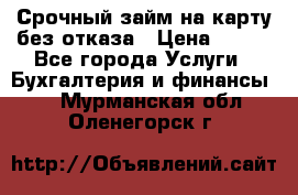 Срочный займ на карту без отказа › Цена ­ 500 - Все города Услуги » Бухгалтерия и финансы   . Мурманская обл.,Оленегорск г.